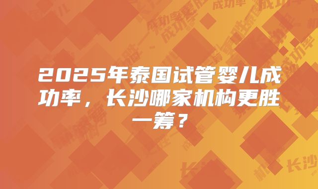 2025年泰国试管婴儿成功率，长沙哪家机构更胜一筹？