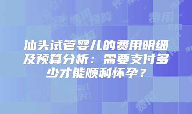 汕头试管婴儿的费用明细及预算分析：需要支付多少才能顺利怀孕？