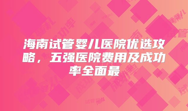 海南试管婴儿医院优选攻略，五强医院费用及成功率全面最