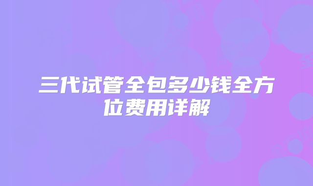 三代试管全包多少钱全方位费用详解