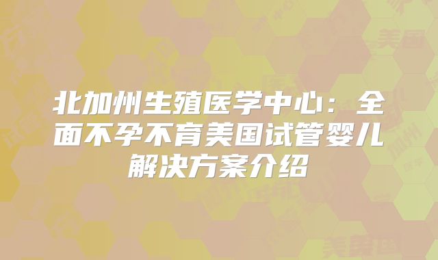 北加州生殖医学中心：全面不孕不育美国试管婴儿解决方案介绍