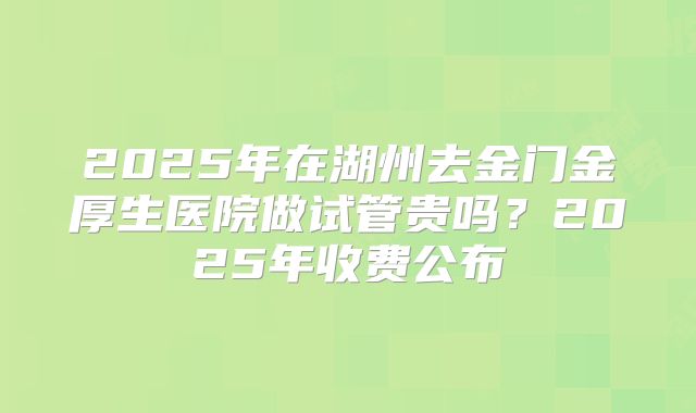 2025年在湖州去金门金厚生医院做试管贵吗？2025年收费公布