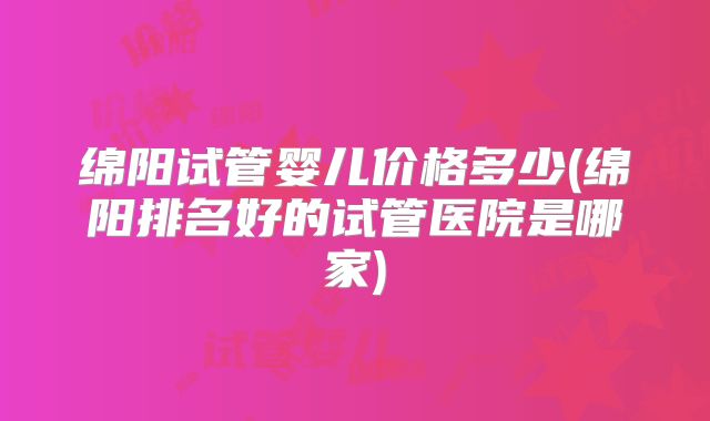 绵阳试管婴儿价格多少(绵阳排名好的试管医院是哪家)