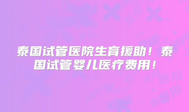 泰国试管医院生育援助！泰国试管婴儿医疗费用！
