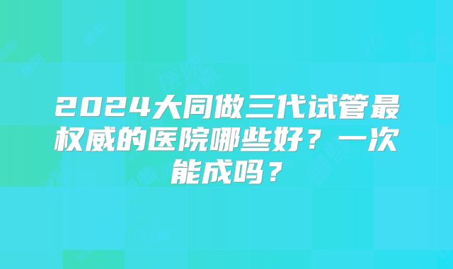 2024大同做三代试管最权威的医院哪些好？一次能成吗？