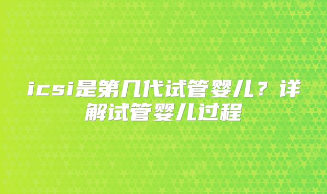 icsi是第几代试管婴儿?详解试管婴儿过程