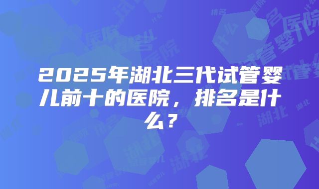 2025年湖北三代试管婴儿前十的医院，排名是什么？