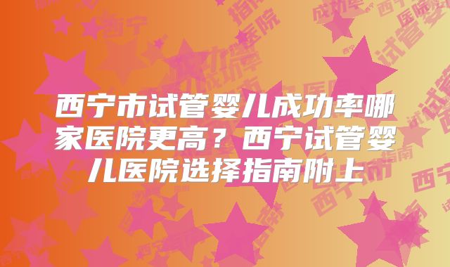 西宁市试管婴儿成功率哪家医院更高？西宁试管婴儿医院选择指南附上