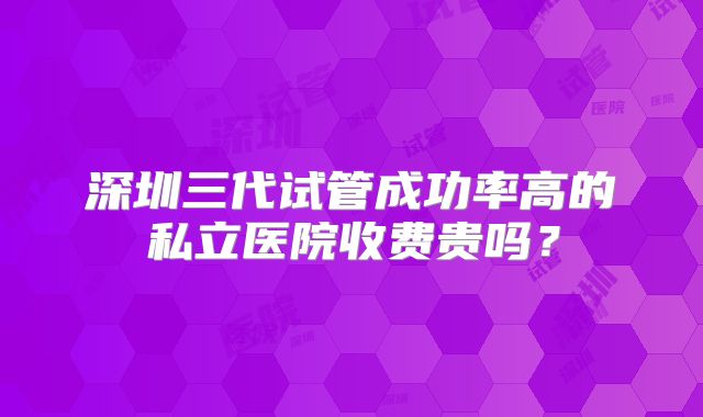 深圳三代试管成功率高的私立医院收费贵吗？