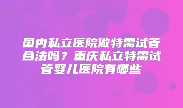 国内私立医院做特需试管合法吗？重庆私立特需试管婴儿医院有哪些