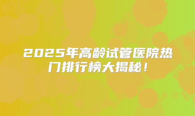 2025年高龄试管医院热门排行榜大揭秘！