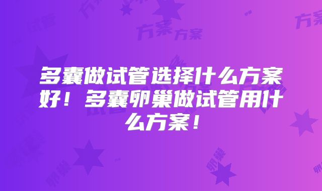 多囊做试管选择什么方案好！多囊卵巢做试管用什么方案！