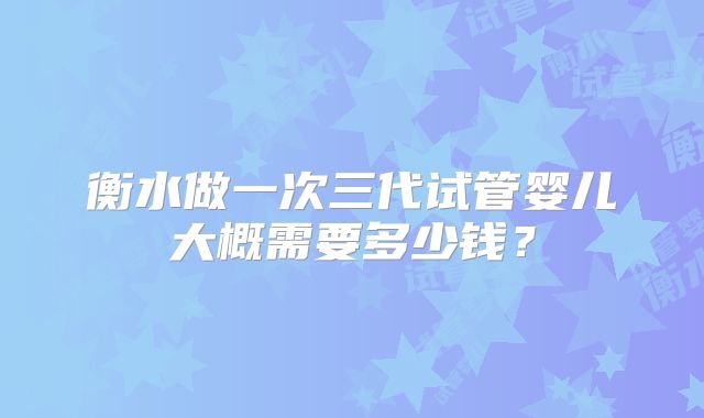 衡水做一次三代试管婴儿大概需要多少钱？
