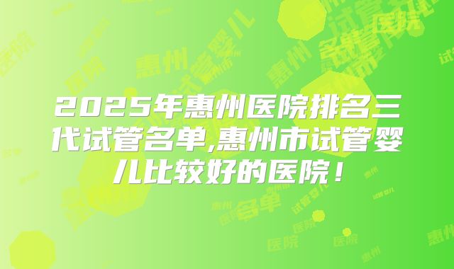 2025年惠州医院排名三代试管名单,惠州市试管婴儿比较好的医院！