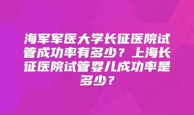 海军军医大学长征医院试管成功率有多少?上海长征医院试管婴儿成功率是多少?