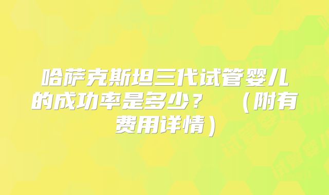 哈萨克斯坦三代试管婴儿的成功率是多少？ （附有费用详情）