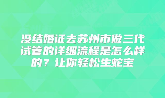 没结婚证去苏州市做三代试管的详细流程是怎么样的？让你轻松生蛇宝