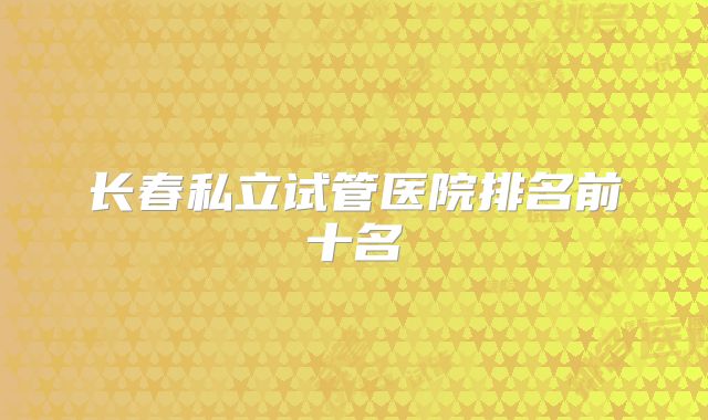 长春私立试管医院排名前十名