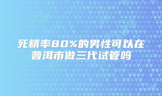 死精率80%的男性可以在普洱市做三代试管吗