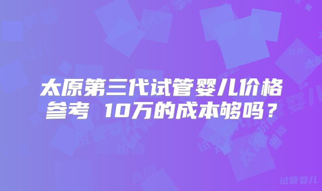 太原第三代试管婴儿价格参考 10万的成本够吗？
