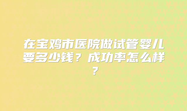 在宝鸡市医院做试管婴儿要多少钱？成功率怎么样？