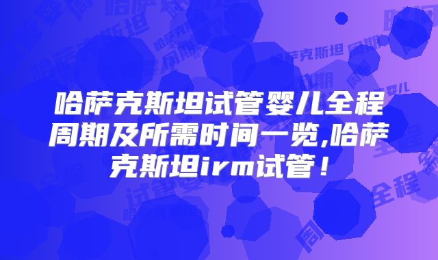 哈萨克斯坦试管婴儿全程周期及所需时间一览,哈萨克斯坦irm试管!
