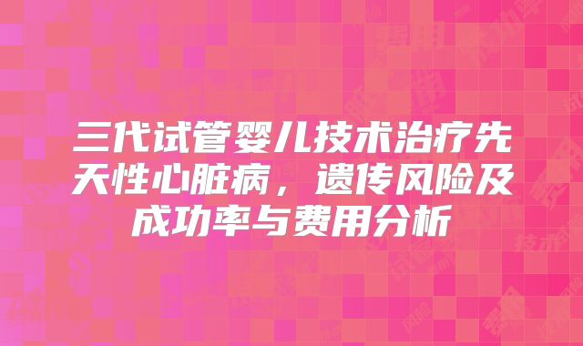 三代试管婴儿技术治疗先天性心脏病，遗传风险及成功率与费用分析