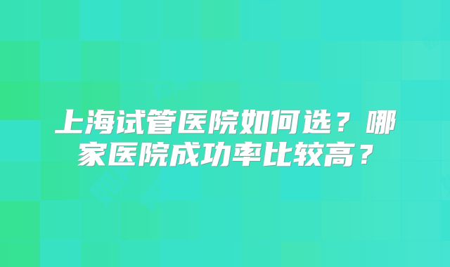 上海试管医院如何选？哪家医院成功率比较高？