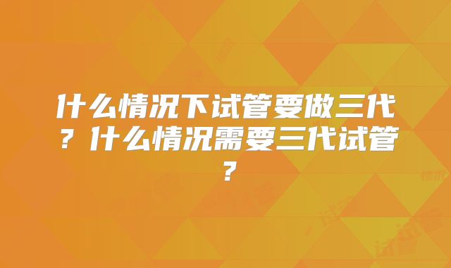 什么情况下试管要做三代？什么情况需要三代试管？