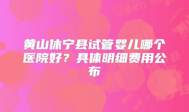 黄山休宁县试管婴儿哪个医院好？具体明细费用公布