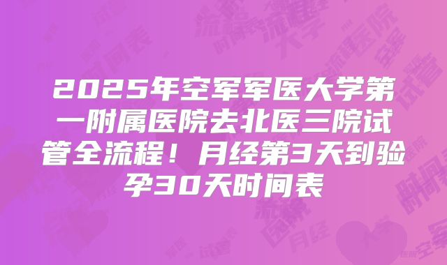2025年空军军医大学第一附属医院去北医三院试管全流程！月经第3天到验孕30天时间表