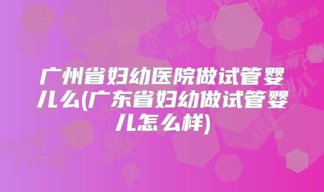 广州省妇幼医院做试管婴儿么(广东省妇幼做试管婴儿怎么样)