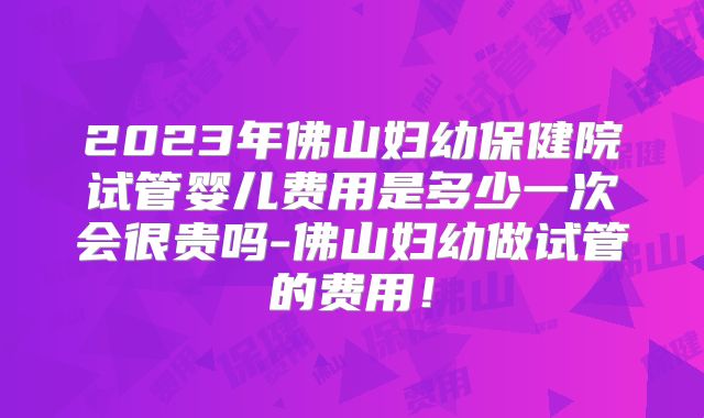 2023年佛山妇幼保健院试管婴儿费用是多少一次会很贵吗-佛山妇幼做试管的费用!