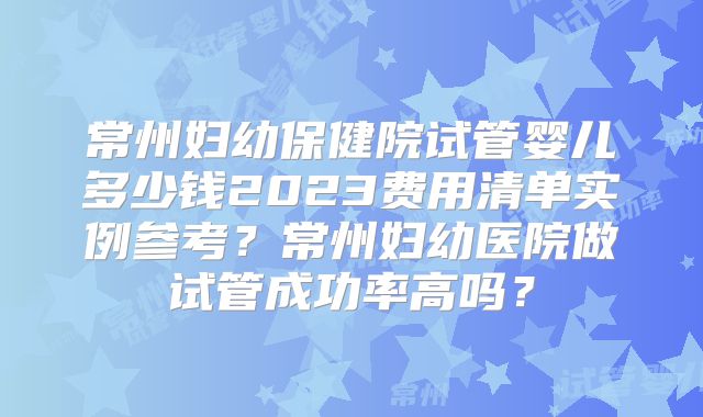 常州妇幼保健院试管婴儿多少钱2023费用清单实例参考？常州妇幼医院做试管成功率高吗？