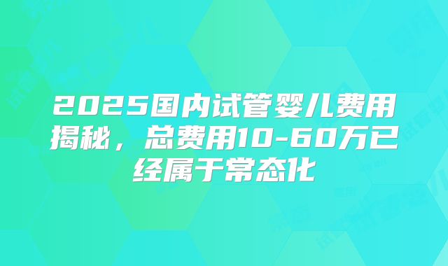 2025国内试管婴儿费用揭秘，总费用10-60万已经属于常态化