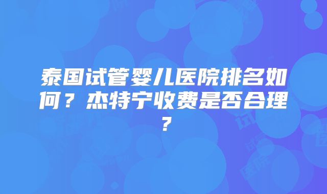 泰国试管婴儿医院排名如何？杰特宁收费是否合理？