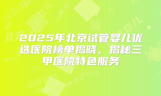 2025年北京试管婴儿优选医院榜单揭晓，揭秘三甲医院特色服务