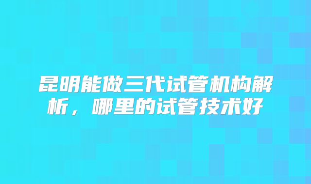 昆明能做三代试管机构解析，哪里的试管技术好