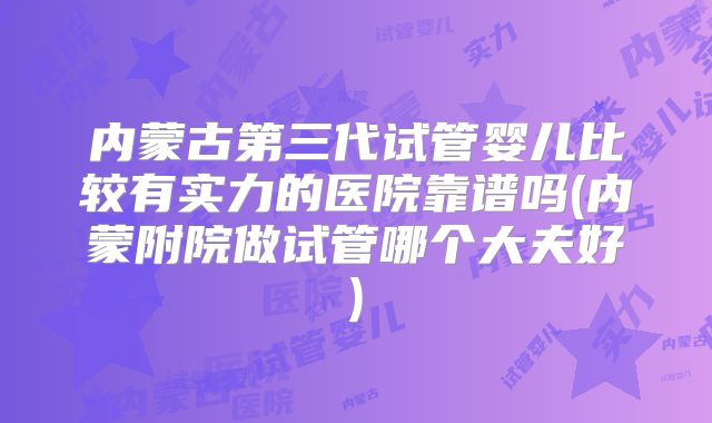 内蒙古第三代试管婴儿比较有实力的医院靠谱吗(内蒙附院做试管哪个大夫好)