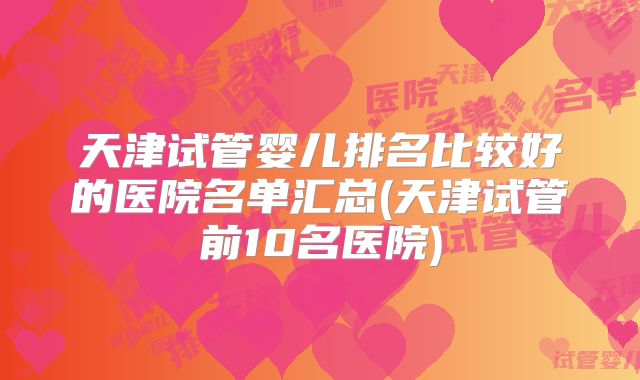 天津试管婴儿排名比较好的医院名单汇总(天津试管前10名医院)