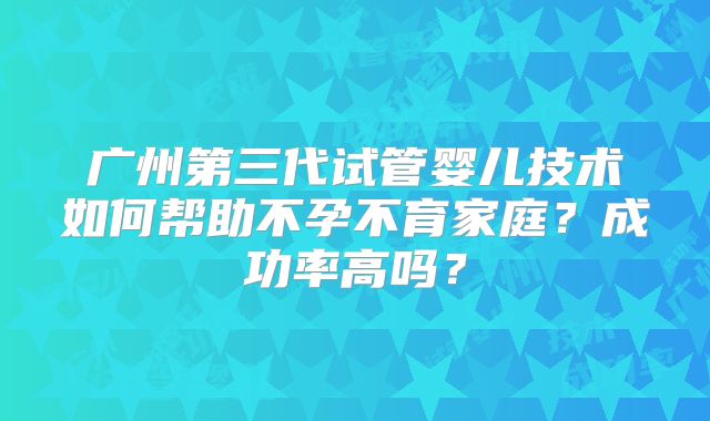 广州第三代试管婴儿技术如何帮助不孕不育家庭？成功率高吗？