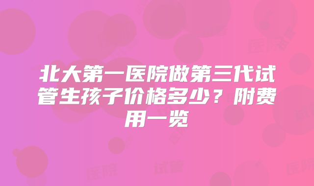 北大第一医院做第三代试管生孩子价格多少？附费用一览