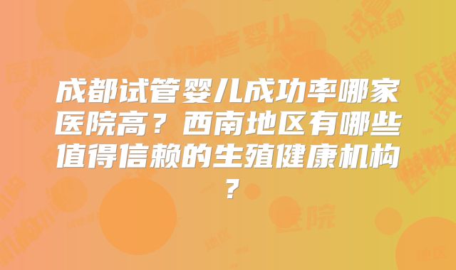 成都试管婴儿成功率哪家医院高？西南地区有哪些值得信赖的生殖健康机构？