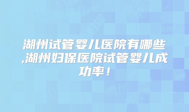湖州试管婴儿医院有哪些,湖州妇保医院试管婴儿成功率！