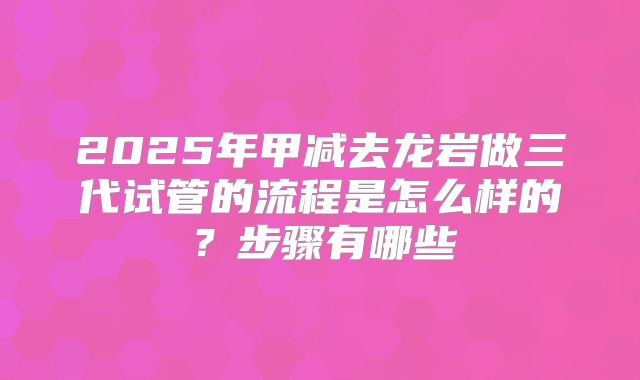 2025年甲减去龙岩做三代试管的流程是怎么样的?步骤有哪些