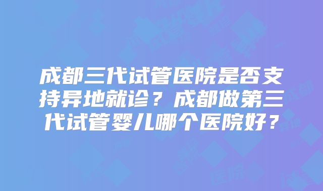 成都三代试管医院是否支持异地就诊？成都做第三代试管婴儿哪个医院好？