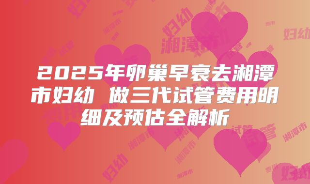 2025年卵巢早衰去湘潭市妇幼 做三代试管费用明细及预估全解析