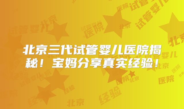 北京三代试管婴儿医院揭秘！宝妈分享真实经验！