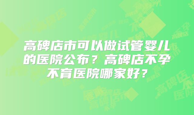 高碑店市可以做试管婴儿的医院公布?高碑店不孕不育医院哪家好?