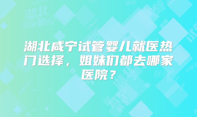 湖北咸宁试管婴儿就医热门选择，姐妹们都去哪家医院？